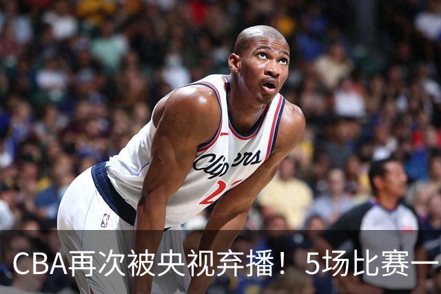 CBA再次被央视弃播！5场比赛一场都不播：广东北京两大强队被无视了？